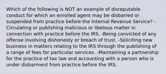 Which of the following is NOT an example of disreputable conduct for which an enrolled agent may be disbarred or suspended from practice before the Internal Revenue Service? -Circulating or publishing malicious or libelous matter in connection with practice before the IRS. -Being convicted of any offense involving dishonesty or breach of trust. -Soliciting new business in matters relating to the IRS through the publishing of a range of fees for particular services. -Maintaining a partnership for the practice of tax law and accounting with a person who is under disbarment from practice before the IRS.