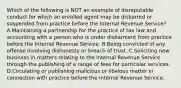 Which of the following is NOT an example of disreputable conduct for which an enrolled agent may be disbarred or suspended from practice before the Internal Revenue Service? A.Maintaining a partnership for the practice of tax law and accounting with a person who is under disbarment from practice before the Internal Revenue Service. B.Being convicted of any offense involving dishonesty or breach of trust. C.Soliciting new business in matters relating to the Internal Revenue Service through the publishing of a range of fees for particular services. D.Circulating or publishing malicious or libelous matter in connection with practice before the Internal Revenue Service.