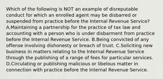 Which of the following is NOT an example of disreputable conduct for which an enrolled agent may be disbarred or suspended from practice before the Internal Revenue Service? A.Maintaining a partnership for the practice of tax law and accounting with a person who is under disbarment from practice before the Internal Revenue Service. B.Being convicted of any offense involving dishonesty or breach of trust. C.Soliciting new business in matters relating to the Internal Revenue Service through the publishing of a range of fees for particular services. D.Circulating or publishing malicious or libelous matter in connection with practice before the Internal Revenue Service.