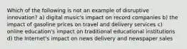 Which of the following is not an example of disruptive innovation? a) digital music's impact on record companies b) the impact of gasoline prices on travel and delivery services c) online education's impact on traditional educational institutions d) the Internet's impact on news delivery and newspaper sales