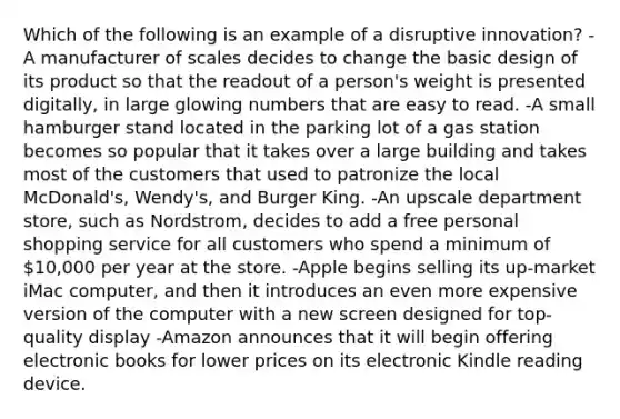 Which of the following is an example of a disruptive innovation? -A manufacturer of scales decides to change the basic design of its product so that the readout of a person's weight is presented digitally, in large glowing numbers that are easy to read. -A small hamburger stand located in the parking lot of a gas station becomes so popular that it takes over a large building and takes most of the customers that used to patronize the local McDonald's, Wendy's, and Burger King. -An upscale department store, such as Nordstrom, decides to add a free personal shopping service for all customers who spend a minimum of 10,000 per year at the store. -Apple begins selling its up-market iMac computer, and then it introduces an even more expensive version of the computer with a new screen designed for top-quality display -Amazon announces that it will begin offering electronic books for lower prices on its electronic Kindle reading device.