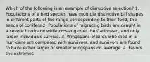 Which of the following is an example of disruptive selection? 1. Populations of a bird species have multiple distinctive bill shapes in different parts of the range corresponding to their food, the seeds of conifers 2. Populations of migrating birds are caught in a severe hurricane while crossing over the Caribbean, and only larger individuals survive. 3. Wingspans of birds who died in a hurricane are compared with survivors, and survivors are found to have either larger or smaller wingspans on average. a. Favors the extremes