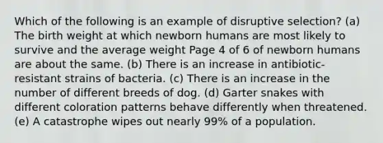 Which of the following is an example of disruptive selection? (a) The birth weight at which newborn humans are most likely to survive and the average weight Page 4 of 6 of newborn humans are about the same. (b) There is an increase in antibiotic-resistant strains of bacteria. (c) There is an increase in the number of different breeds of dog. (d) Garter snakes with different coloration patterns behave differently when threatened. (e) A catastrophe wipes out nearly 99% of a population.