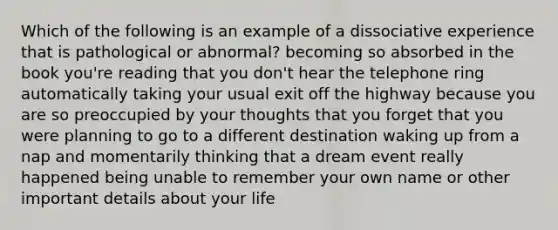 Which of the following is an example of a dissociative experience that is pathological or abnormal? becoming so absorbed in the book you're reading that you don't hear the telephone ring automatically taking your usual exit off the highway because you are so preoccupied by your thoughts that you forget that you were planning to go to a different destination waking up from a nap and momentarily thinking that a dream event really happened being unable to remember your own name or other important details about your life