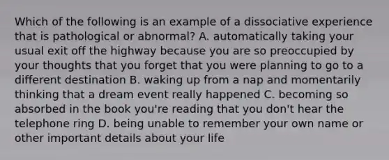 Which of the following is an example of a dissociative experience that is pathological or abnormal? A. automatically taking your usual exit off the highway because you are so preoccupied by your thoughts that you forget that you were planning to go to a different destination B. waking up from a nap and momentarily thinking that a dream event really happened C. becoming so absorbed in the book you're reading that you don't hear the telephone ring D. being unable to remember your own name or other important details about your life