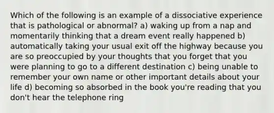 Which of the following is an example of a dissociative experience that is pathological or abnormal? a) waking up from a nap and momentarily thinking that a dream event really happened b) automatically taking your usual exit off the highway because you are so preoccupied by your thoughts that you forget that you were planning to go to a different destination c) being unable to remember your own name or other important details about your life d) becoming so absorbed in the book you're reading that you don't hear the telephone ring