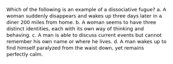 Which of the following is an example of a dissociative fugue? a. A woman suddenly disappears and wakes up three days later in a diner 200 miles from home. b. A woman seems to have three distinct identities, each with its own way of thinking and behaving. c. A man is able to discuss current events but cannot remember his own name or where he lives. d. A man wakes up to find himself paralyzed from the waist down, yet remains perfectly calm.