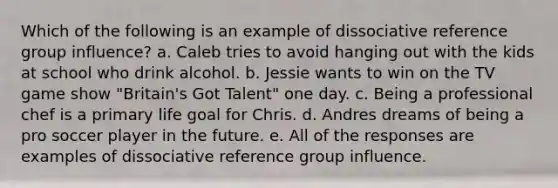 Which of the following is an example of dissociative reference group influence? a. Caleb tries to avoid hanging out with the kids at school who drink alcohol. b. Jessie wants to win on the TV game show "Britain's Got Talent" one day. c. Being a professional chef is a primary life goal for Chris. d. Andres dreams of being a pro soccer player in the future. e. All of the responses are examples of dissociative reference group influence.