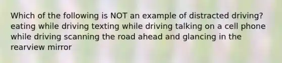 Which of the following is NOT an example of distracted driving? eating while driving texting while driving talking on a cell phone while driving scanning the road ahead and glancing in the rearview mirror