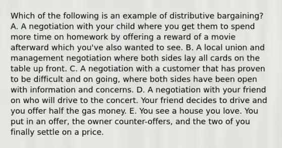 Which of the following is an example of distributive​ bargaining? A. A negotiation with your child where you get them to spend more time on homework by offering a reward of a movie afterward which​ you've also wanted to see. B. A local union and management negotiation where both sides lay all cards on the table up front. C. A negotiation with a customer that has proven to be difficult and on​ going, where both sides have been open with information and concerns. D. A negotiation with your friend on who will drive to the concert. Your friend decides to drive and you offer half the gas money. E. You see a house you love. You put in an​ offer, the owner​ counter-offers, and the two of you finally settle on a price.