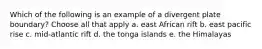 Which of the following is an example of a divergent plate boundary? Choose all that apply a. east African rift b. east pacific rise c. mid-atlantic rift d. the tonga islands e. the Himalayas