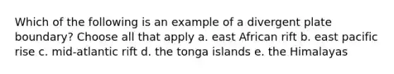 Which of the following is an example of a divergent plate boundary? Choose all that apply a. east African rift b. east pacific rise c. mid-atlantic rift d. the tonga islands e. the Himalayas