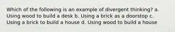 Which of the following is an example of divergent thinking? a. Using wood to build a desk b. Using a brick as a doorstop c. Using a brick to build a house d. Using wood to build a house