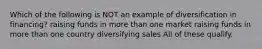 Which of the following is NOT an example of diversification in financing? raising funds in more than one market raising funds in more than one country diversifying sales All of these qualify.