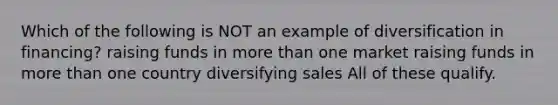 Which of the following is NOT an example of diversification in financing? raising funds in more than one market raising funds in more than one country diversifying sales All of these qualify.