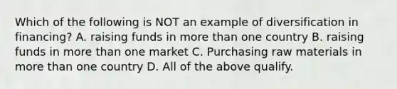 Which of the following is NOT an example of diversification in financing? A. raising funds in <a href='https://www.questionai.com/knowledge/keWHlEPx42-more-than' class='anchor-knowledge'>more than</a> one country B. raising funds in more than one market C. Purchasing raw materials in more than one country D. All of the above qualify.