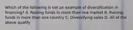 Which of the following is not an example of diversification in financing? A. Raising funds in more than one market B. Raising funds in more than one country C. Diversifying sales D. All of the above qualify