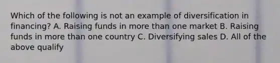 Which of the following is not an example of diversification in financing? A. Raising funds in more than one market B. Raising funds in more than one country C. Diversifying sales D. All of the above qualify