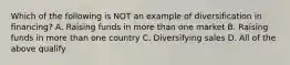 Which of the following is NOT an example of diversification in financing? A. Raising funds in more than one market B. Raising funds in more than one country C. Diversifying sales D. All of the above qualify