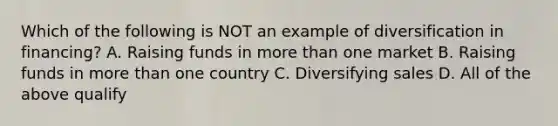 Which of the following is NOT an example of diversification in financing? A. Raising funds in more than one market B. Raising funds in more than one country C. Diversifying sales D. All of the above qualify