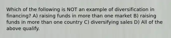 Which of the following is NOT an example of diversification in financing? A) raising funds in more than one market B) raising funds in more than one country C) diversifying sales D) All of the above qualify.