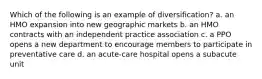 Which of the following is an example of diversification? a. an HMO expansion into new geographic markets b. an HMO contracts with an independent practice association c. a PPO opens a new department to encourage members to participate in preventative care d. an acute-care hospital opens a subacute unit