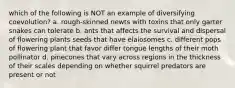 which of the following is NOT an example of diversifying coevolution? a. rough-skinned newts with toxins that only garter snakes can tolerate b. ants that affects the survival and dispersal of flowering plants seeds that have elaiosomes c. different pops of flowering plant that favor differ tongue lengths of their moth pollinator d. pinecones that vary across regions in the thickness of their scales depending on whether squirrel predators are present or not