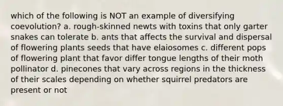 which of the following is NOT an example of diversifying coevolution? a. rough-skinned newts with toxins that only garter snakes can tolerate b. ants that affects the survival and dispersal of flowering plants seeds that have elaiosomes c. different pops of flowering plant that favor differ tongue lengths of their moth pollinator d. pinecones that vary across regions in the thickness of their scales depending on whether squirrel predators are present or not