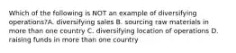 Which of the following is NOT an example of diversifying operations?A. diversifying sales B. sourcing raw materials in more than one country C. diversifying location of operations D. raising funds in more than one country