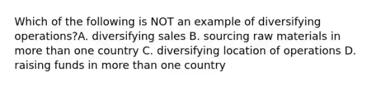 Which of the following is NOT an example of diversifying operations?A. diversifying sales B. sourcing raw materials in <a href='https://www.questionai.com/knowledge/keWHlEPx42-more-than' class='anchor-knowledge'>more than</a> one country C. diversifying location of operations D. raising funds in more than one country