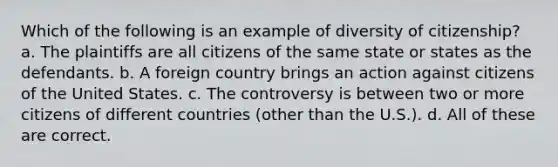 Which of the following is an example of diversity of citizenship? a. The plaintiffs are all citizens of the same state or states as the defendants. b. A foreign country brings an action against citizens of the United States. c. The controversy is between two or more citizens of different countries (other than the U.S.). d. All of these are correct.