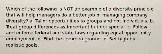 Which of the following is NOT an example of a diversity principle that will help managers do a better job of managing company diversity? a. Tailor opportunities to groups and not individuals. b. Treat group differences as important but not special. c. Follow and enforce federal and state laws regarding equal opportunity employment. d. Find the common ground. e. Set high but realistic goals.