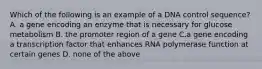 Which of the following is an example of a DNA control sequence? A. a gene encoding an enzyme that is necessary for glucose metabolism B. the promoter region of a gene C.a gene encoding a transcription factor that enhances RNA polymerase function at certain genes D. none of the above