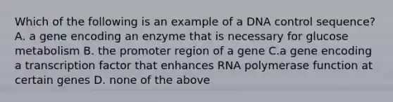 Which of the following is an example of a DNA control sequence? A. a gene encoding an enzyme that is necessary for glucose metabolism B. the promoter region of a gene C.a gene encoding a transcription factor that enhances RNA polymerase function at certain genes D. none of the above