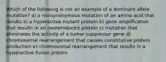 Which of the following is not an example of a dominant allele mutation? a) a nonsynonymous mutation of an amino acid that results in a hyperactive mutant protein b) gene amplification that results in an overproduced protein c) mutation that eliminates the activity of a tumor suppressor gene d) chromosomal rearrangement that causes constitutive protein production e) chromosomal rearrangement that results in a hyperactive fusion protein