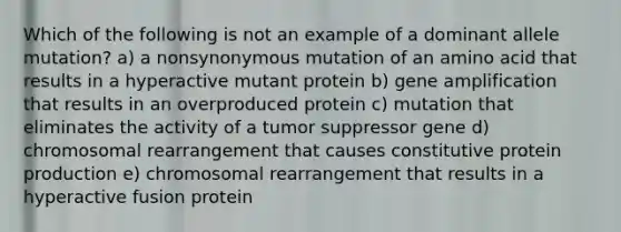 Which of the following is not an example of a dominant allele mutation? a) a nonsynonymous mutation of an amino acid that results in a hyperactive mutant protein b) gene amplification that results in an overproduced protein c) mutation that eliminates the activity of a tumor suppressor gene d) chromosomal rearrangement that causes constitutive protein production e) chromosomal rearrangement that results in a hyperactive fusion protein