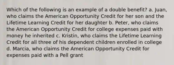 Which of the following is an example of a double benefit? a. Juan, who claims the American Opportunity Credit for her son and the Lifetime Learning Credit for her daughter b. Peter, who claims the American Opportunity Credit for college expenses paid with money he inherited c. Kristin, who claims the Lifetime Learning Credit for all three of his dependent children enrolled in college d. Marcia, who claims the American Opportunity Credit for expenses paid with a Pell grant