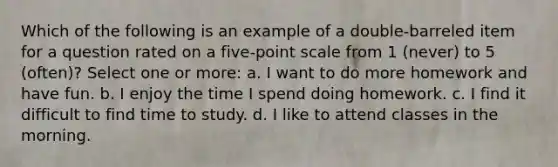 Which of the following is an example of a double-barreled item for a question rated on a five-point scale from 1 (never) to 5 (often)? Select one or more: a. I want to do more homework and have fun. b. I enjoy the time I spend doing homework. c. I find it difficult to find time to study. d. I like to attend classes in the morning.