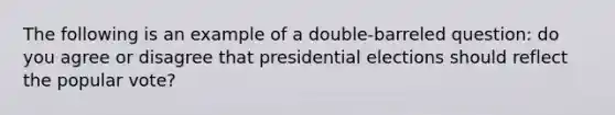 The following is an example of a double-barreled question: do you agree or disagree that presidential elections should reflect the popular vote?