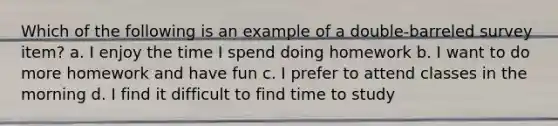 Which of the following is an example of a double-barreled survey item? a. I enjoy the time I spend doing homework b. I want to do more homework and have fun c. I prefer to attend classes in the morning d. I find it difficult to find time to study