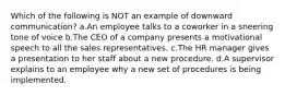 Which of the following is NOT an example of downward communication? a.An employee talks to a coworker in a sneering tone of voice b.The CEO of a company presents a motivational speech to all the sales representatives. c.The HR manager gives a presentation to her staff about a new procedure. d.A supervisor explains to an employee why a new set of procedures is being implemented.