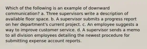 Which of the following is an example of downward communication? a. Three supervisors write a description of available floor space. b. A supervisor submits a progress report on her department's current project. c. An employee suggests a way to improve customer service. d. A supervisor sends a memo to all division employees detailing the newest procedure for submitting expense account reports.