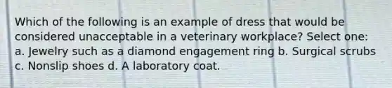 Which of the following is an example of dress that would be considered unacceptable in a veterinary workplace? Select one: a. Jewelry such as a diamond engagement ring b. Surgical scrubs c. Nonslip shoes d. A laboratory coat.