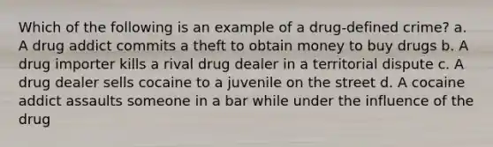 Which of the following is an example of a drug-defined crime? a. A drug addict commits a theft to obtain money to buy drugs b. A drug importer kills a rival drug dealer in a territorial dispute c. A drug dealer sells cocaine to a juvenile on the street d. A cocaine addict assaults someone in a bar while under the influence of the drug