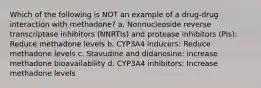 Which of the following is NOT an example of a drug-drug interaction with methadone? a. Nonnucleoside reverse transcriptase inhibitors (NNRTIs) and protease inhibitors (PIs): Reduce methadone levels b. CYP3A4 inducers: Reduce methadone levels c. Stavudine and didanosine: increase methadone bioavailability d. CYP3A4 inhibitors: Increase methadone levels