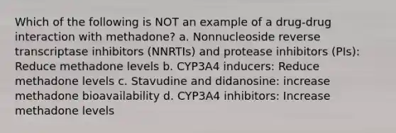 Which of the following is NOT an example of a drug-drug interaction with methadone? a. Nonnucleoside reverse transcriptase inhibitors (NNRTIs) and protease inhibitors (PIs): Reduce methadone levels b. CYP3A4 inducers: Reduce methadone levels c. Stavudine and didanosine: increase methadone bioavailability d. CYP3A4 inhibitors: Increase methadone levels