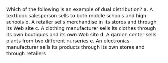 Which of the following is an example of dual distribution? a. A textbook salesperson sells to both middle schools and high schools b. A retailer sells merchandise in its stores and through its Web site c. A clothing manufacturer sells its clothes through its own boutiques and its own Web site d. A garden center sells plants from two different nurseries e. An electronics manufacturer sells its products through its own stores and through retailers