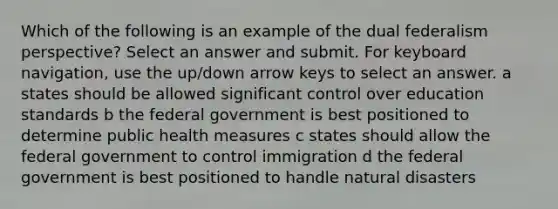 Which of the following is an example of the dual federalism perspective? Select an answer and submit. For keyboard navigation, use the up/down arrow keys to select an answer. a states should be allowed significant control over education standards b the federal government is best positioned to determine public health measures c states should allow the federal government to control immigration d the federal government is best positioned to handle natural disasters