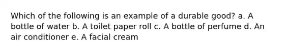 Which of the following is an example of a durable good? a. A bottle of water b. A toilet paper roll c. A bottle of perfume d. An air conditioner e. A facial cream