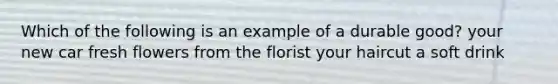 Which of the following is an example of a durable good? your new car fresh flowers from the florist your haircut a soft drink